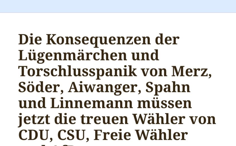 Die Konsequenzen der Lügenmärchen und Torschlusspanik von Merz, Söder, Aiwanger, Spahn und Linnemann müssen jetzt die treuen Wähler von CDU, CSU, Freie Wähler und AfD tragen.